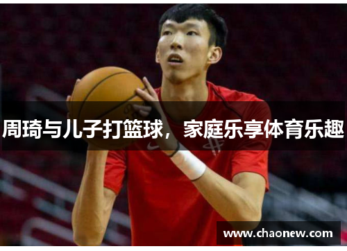 周琦与儿子打篮球，家庭乐享体育乐趣